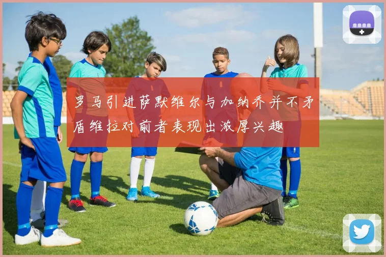 罗马引进萨默维尔与加纳乔并不矛盾维拉对前者表现出浓厚兴趣