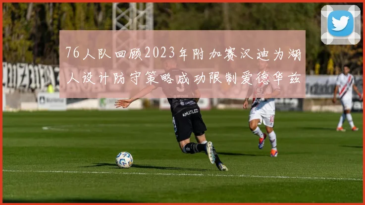 76人队回顾2023年附加赛汉迪为湖人设计防守策略成功限制爱德华兹表现