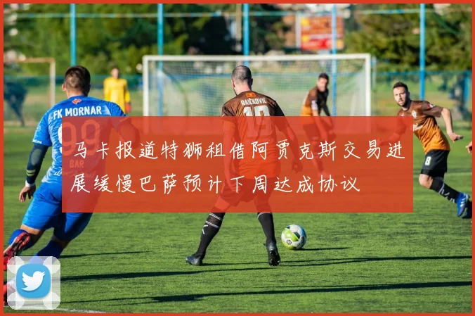 马卡报道特狮租借阿贾克斯交易进展缓慢巴萨预计下周达成协议