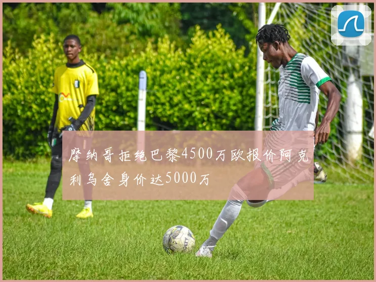 摩纳哥拒绝巴黎4500万欧报价阿克利乌舍身价达5000万