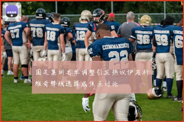 国足集训名单调整引发热议伊万科维奇锋线选择成焦点讨论