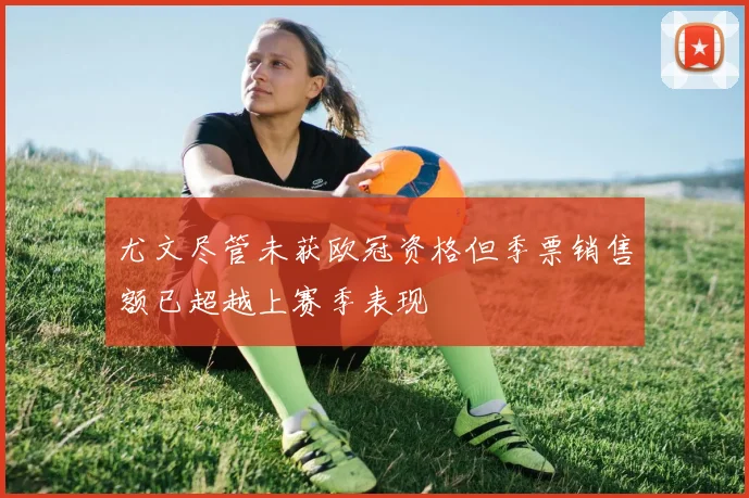 尤文尽管未获欧冠资格但季票销售额已超越上赛季表现