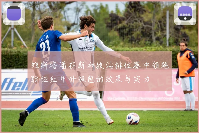 维斯塔潘在新加坡站排位赛中领跑验证红牛升级包的效果与实力